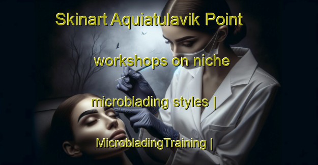 Skinart Aquiatulavik Point workshops on niche microblading styles | MicrobladingTraining | MicrobladingClasses | SkinartTraining-Canada